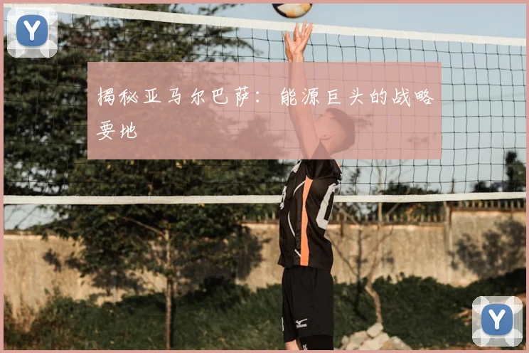 揭秘亚马尔巴萨：能源巨头的战略要地