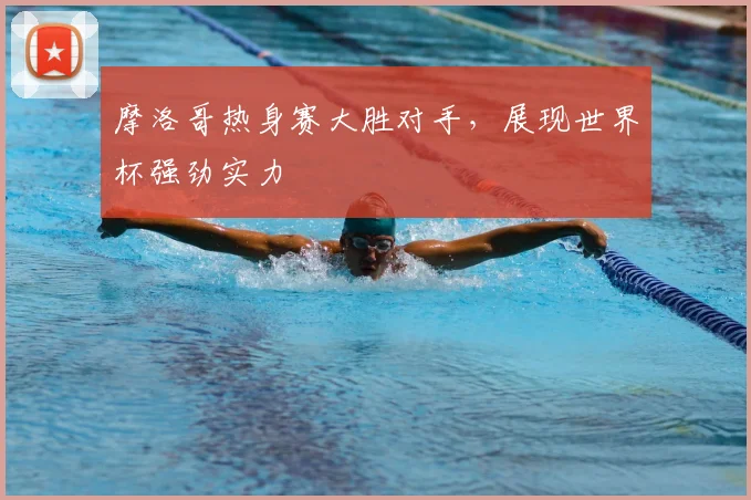 摩洛哥热身赛大胜对手，展现世界杯强劲实力