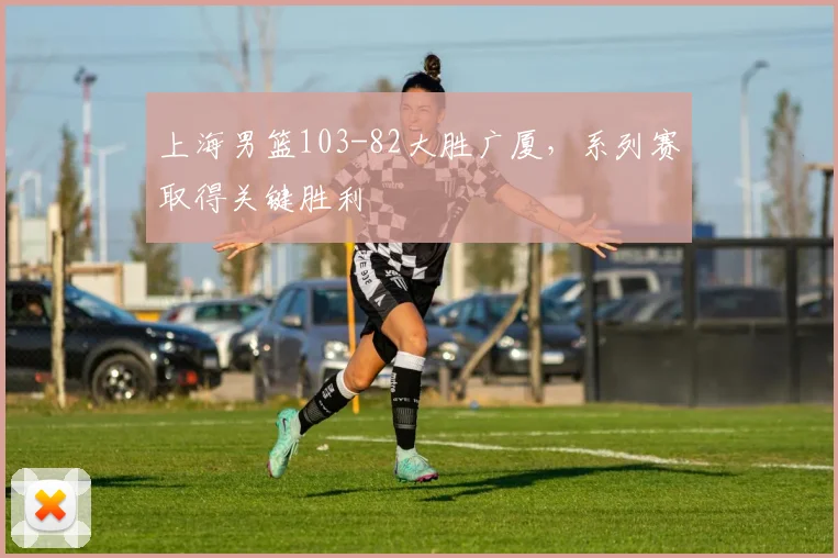 上海男篮103-82大胜广厦，系列赛取得关键胜利