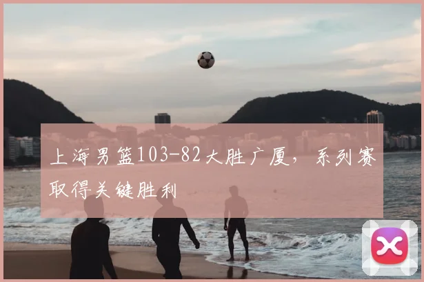 上海男篮103-82大胜广厦,系列赛取得关键胜利