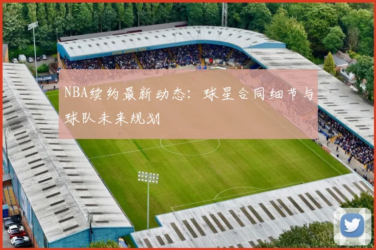 NBA续约最新动态：球星合同细节与球队未来规划