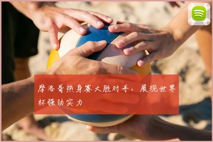 摩洛哥热身赛大胜对手，展现世界杯强劲实力