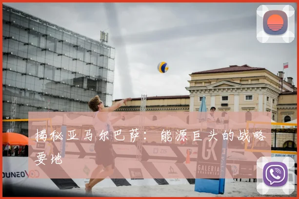 揭秘亚马尔巴萨：能源巨头的战略要地