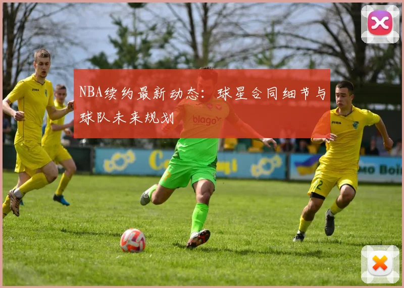 NBA续约最新动态：球星合同细节与球队未来规划