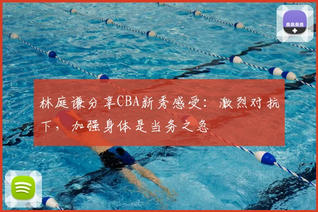 林庭谦分享CBA新秀感受：激烈对抗下，加强身体是当务之急