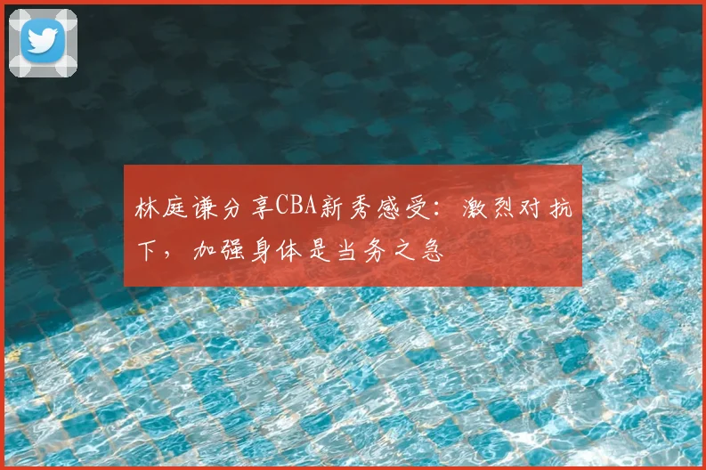 林庭谦分享CBA新秀感受：激烈对抗下，加强身体是当务之急