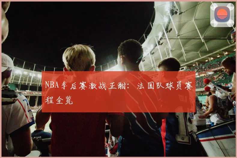 NBA季后赛激战正酣：法国队球员赛程全览