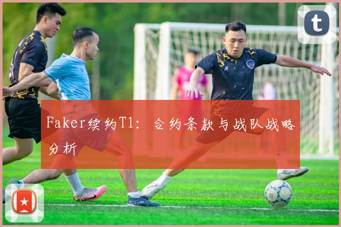 Faker续约T1：合约条款与战队战略分析