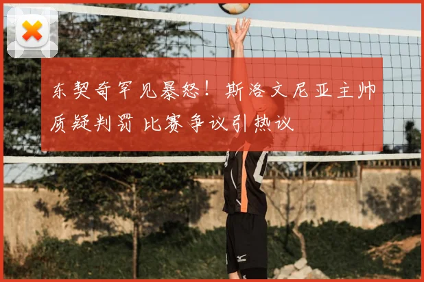 东契奇罕见暴怒！斯洛文尼亚主帅质疑判罚 比赛争议引热议