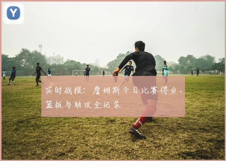 实时战报：詹姆斯今日比赛得分、篮板与助攻全记录