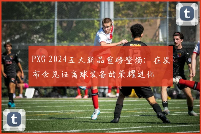 PXG 2024五大新品重磅登场：在发布会见证高球装备的荣耀进化