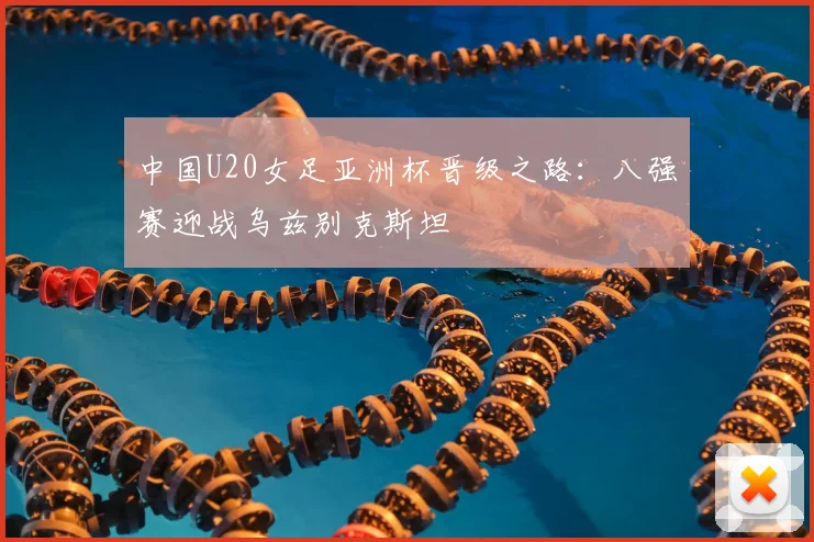 中国U20女足亚洲杯晋级之路：八强赛迎战乌兹别克斯坦