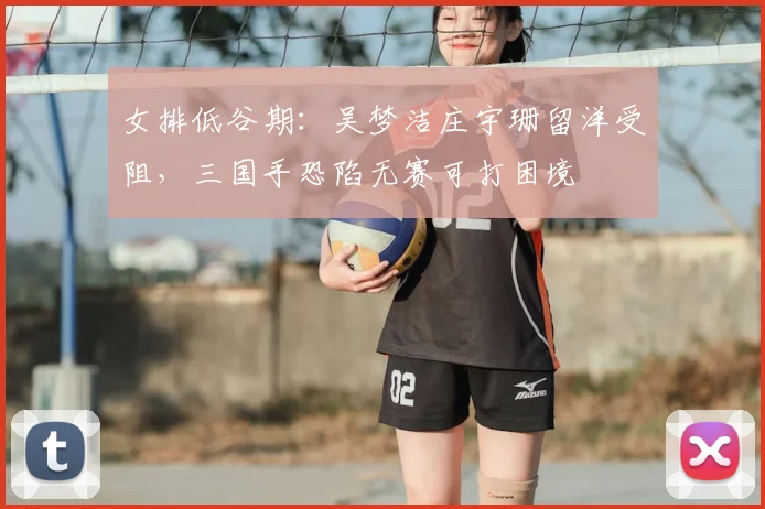 女排低谷期：吴梦洁庄宇珊留洋受阻，三国手恐陷无赛可打困境