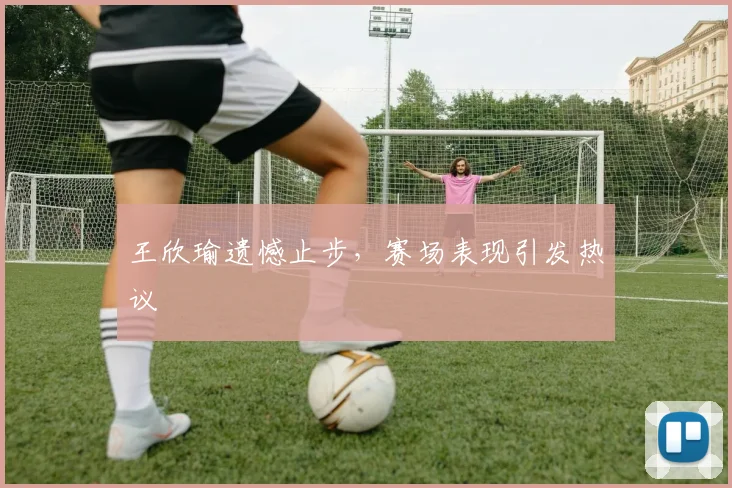 王欣瑜遗憾止步，赛场表现引发热议