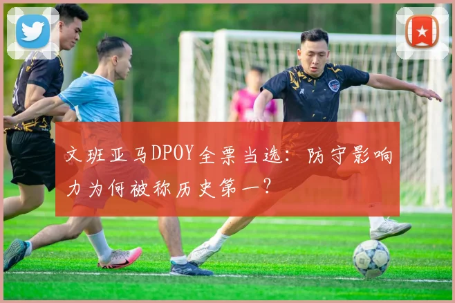 文班亚马DPOY全票当选：防守影响力为何被称历史第一？